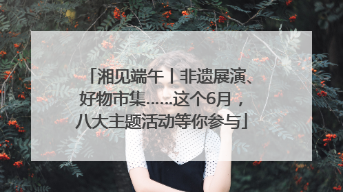 湘见端午丨非遗展演、好物市集……这个6月，八大主题活动等你参与