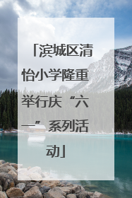 滨城区清怡小学隆重举行庆“六一”系列活动