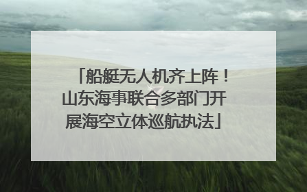 船艇无人机齐上阵！山东海事联合多部门开展海空立体巡航执法
