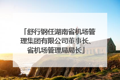 舒行钢任湖南省机场管理集团有限公司董事长、省机场管理局局长