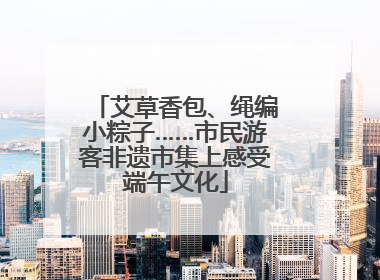 艾草香包、绳编小粽子……市民游客非遗市集上感受端午文化
