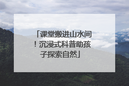 课堂搬进山水间！沉浸式科普助孩子探索自然