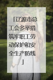 辽源市总工会多举措筑牢职工劳动保护和安全生产防线