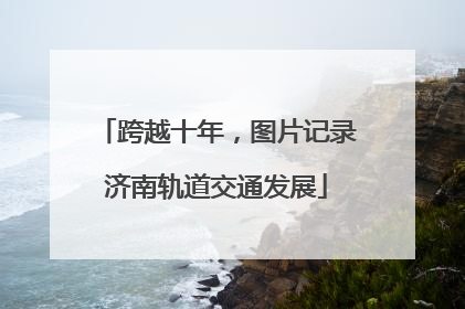 跨越十年，图片记录济南轨道交通发展