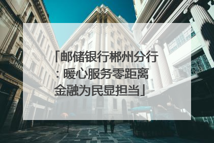 邮储银行郴州分行：暖心服务零距离 金融为民显担当