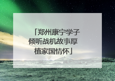 郑州康宁学子倾听战机故事厚植家国情怀
