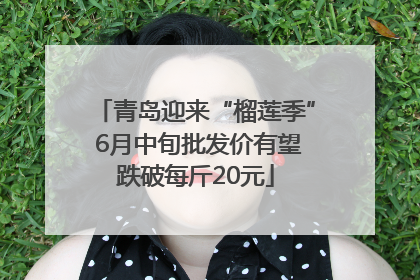 青岛迎来“榴莲季” 6月中旬批发价有望跌破每斤20元