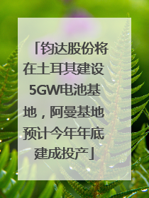钧达股份将在土耳其建设5GW电池基地，阿曼基地预计今年年底建成投产