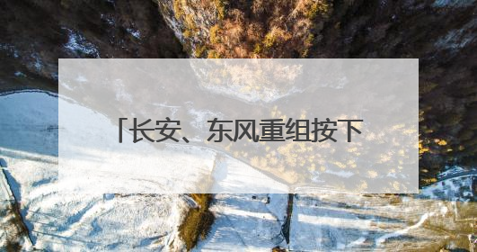 长安、东风重组按下暂停键 长安“升级”驶入央企新赛道