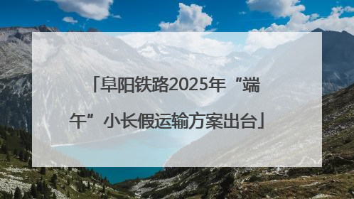 阜阳铁路2025年“端午”小长假运输方案出台