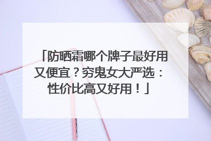 防晒霜哪个牌子最好用又便宜？穷鬼女大严选：性价比高又好用！