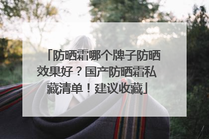 防晒霜哪个牌子防晒效果好？国产防晒霜私藏清单！建议收藏