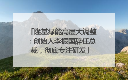 隆基绿能高层大调整：创始人李振国辞任总裁，彻底专注研发