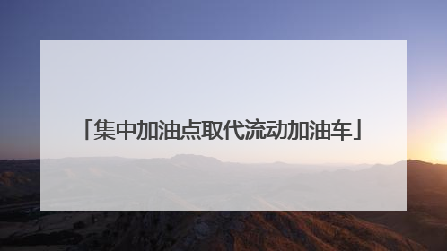 集中加油点取代流动加油车