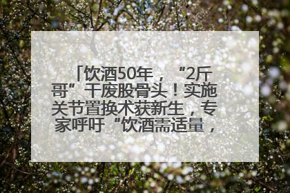 饮酒50年，“2斤哥”干废股骨头！实施关节置换术获新生，专家呼吁“饮酒需适量，守护骨骼健康”