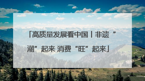 高质量发展看中国丨非遗“潮”起来 消费“旺”起来