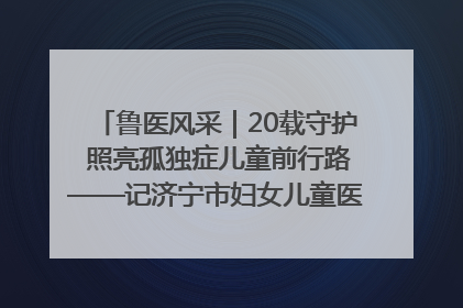 鲁医风采｜20载守护 照亮孤独症儿童前行路——记济宁市妇女儿童医院儿童康复中心主任、副主任技师赵淑珍