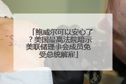 鲍威尔可以安心了？美国最高法院暗示美联储理事会成员免受总统解雇