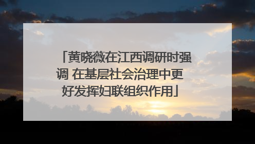 黄晓薇在江西调研时强调 在基层社会治理中更好发挥妇联组织作用