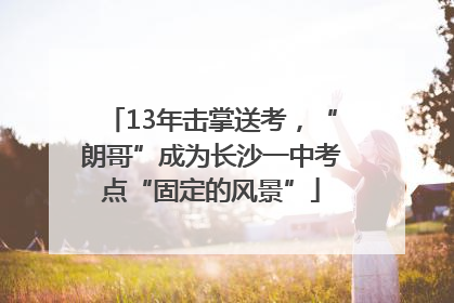 13年击掌送考，“朗哥”成为长沙一中考点“固定的风景”