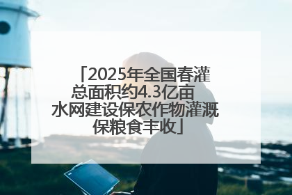 2025年全国春灌总面积约4.3亿亩 水网建设保农作物灌溉 保粮食丰收