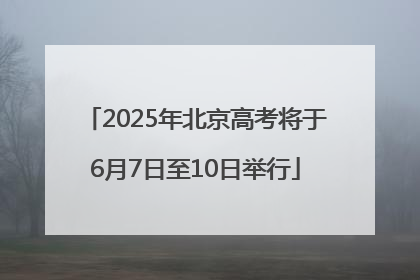 2025年北京高考将于6月7日至10日举行