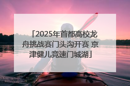 2025年首都高校龙舟挑战赛门头沟开赛 京津健儿竞速门城湖