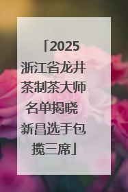 2025浙江省龙井茶制茶大师名单揭晓 新昌选手包揽三席