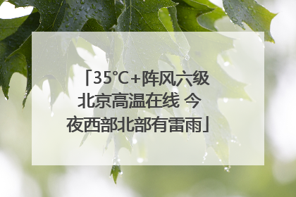 35℃+阵风六级 北京高温在线 今夜西部北部有雷雨