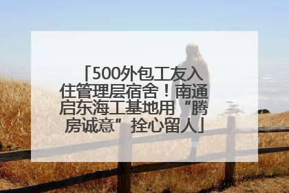500外包工友入住管理层宿舍！南通启东海工基地用“腾房诚意”拴心留人